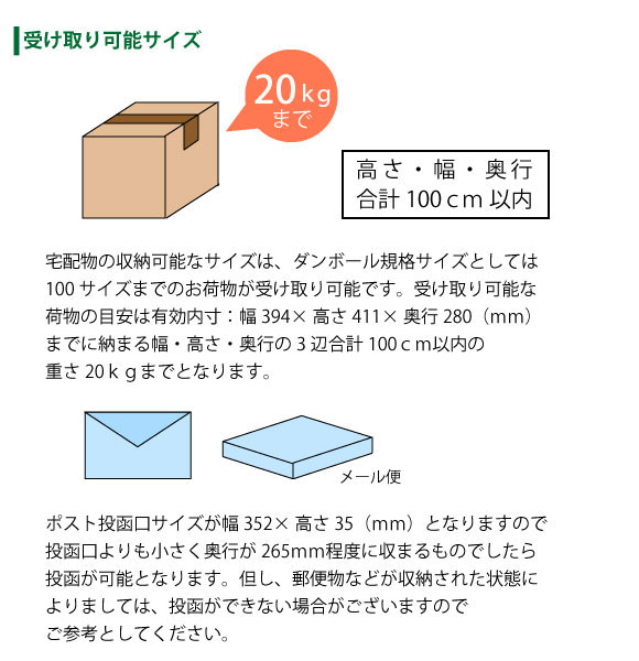 宅配物は幅394×高さ411×280(mm)内に収まる100サイズまで(20kg以内)が受け取り可能。ポストもメール便の受け取りが可能です