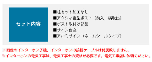 セット内容:■柱セット加工なし ■アクシィ縦型ポスト(前入・横取出) ■ポスト取付け部品 ■サイン台座 ■アルミサイン(ネームシールタイプ)